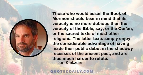 Those who would assail the Book of Mormon should bear in mind that its veracity is no more dubious than the veracity of the Bible, say, or the Qur'an, or the sacred texts of most other religions. The latter texts simply 