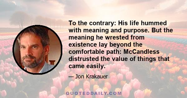 To the contrary: His life hummed with meaning and purpose. But the meaning he wrested from existence lay beyond the comfortable path: McCandless distrusted the value of things that came easily.