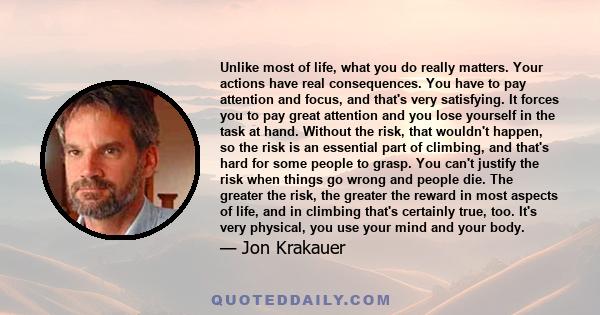 Unlike most of life, what you do really matters. Your actions have real consequences. You have to pay attention and focus, and that's very satisfying. It forces you to pay great attention and you lose yourself in the