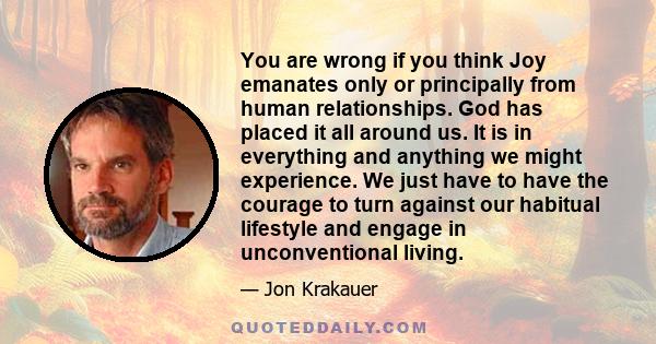 You are wrong if you think Joy emanates only or principally from human relationships. God has placed it all around us. It is in everything and anything we might experience. We just have to have the courage to turn