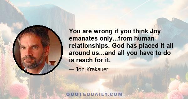 You are wrong if you think Joy emanates only...from human relationships. God has placed it all around us...and all you have to do is reach for it.