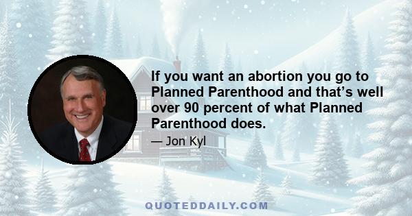 If you want an abortion you go to Planned Parenthood and that’s well over 90 percent of what Planned Parenthood does.