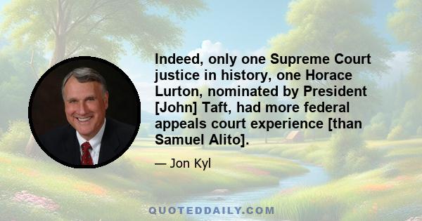 Indeed, only one Supreme Court justice in history, one Horace Lurton, nominated by President [John] Taft, had more federal appeals court experience [than Samuel Alito].