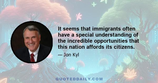 It seems that immigrants often have a special understanding of the incredible opportunities that this nation affords its citizens.