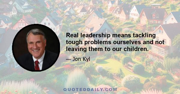 Real leadership means tackling tough problems ourselves and not leaving them to our children.