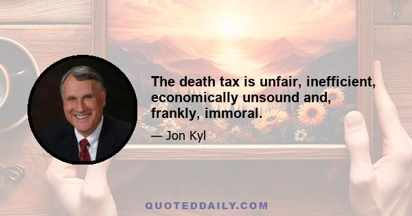 The death tax is unfair, inefficient, economically unsound and, frankly, immoral.