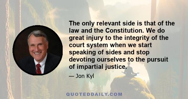 The only relevant side is that of the law and the Constitution. We do great injury to the integrity of the court system when we start speaking of sides and stop devoting ourselves to the pursuit of impartial justice.