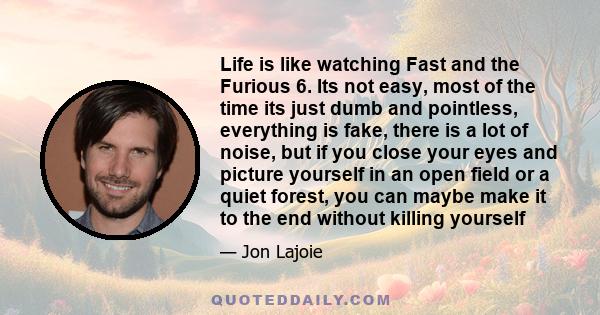 Life is like watching Fast and the Furious 6. Its not easy, most of the time its just dumb and pointless, everything is fake, there is a lot of noise, but if you close your eyes and picture yourself in an open field or