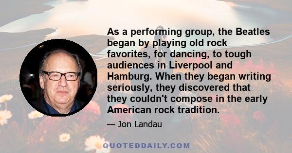 As a performing group, the Beatles began by playing old rock favorites, for dancing, to tough audiences in Liverpool and Hamburg. When they began writing seriously, they discovered that they couldn't compose in the