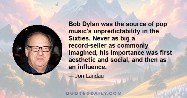 Bob Dylan was the source of pop music's unpredictability in the Sixties. Never as big a record-seller as commonly imagined, his importance was first aesthetic and social, and then as an influence.