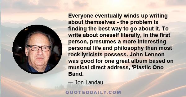 Everyone eventually winds up writing about themselves - the problem is finding the best way to go about it. To write about oneself literally, in the first person, presumes a more interesting personal life and philosophy 