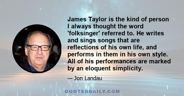 James Taylor is the kind of person I always thought the word 'folksinger' referred to. He writes and sings songs that are reflections of his own life, and performs in them in his own style. All of his performances are