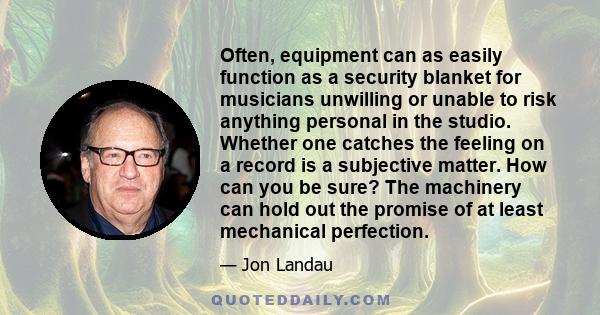 Often, equipment can as easily function as a security blanket for musicians unwilling or unable to risk anything personal in the studio. Whether one catches the feeling on a record is a subjective matter. How can you be 