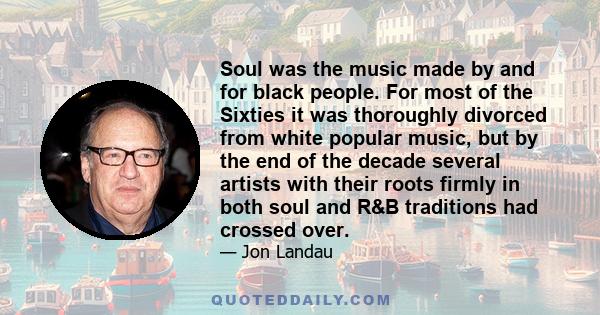 Soul was the music made by and for black people. For most of the Sixties it was thoroughly divorced from white popular music, but by the end of the decade several artists with their roots firmly in both soul and R&B