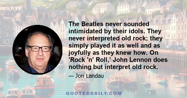 The Beatles never sounded intimidated by their idols. They never interpreted old rock; they simply played it as well and as joyfully as they knew how. On 'Rock 'n' Roll,' John Lennon does nothing but interpret old rock.