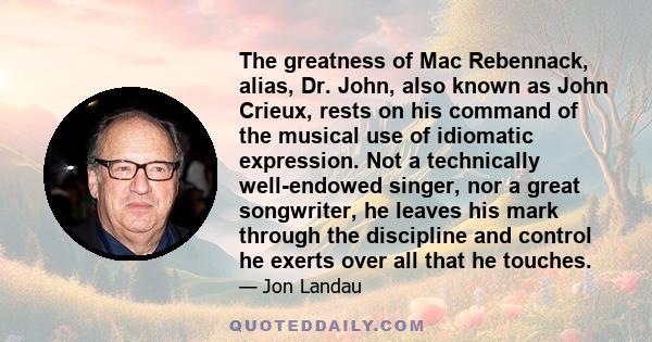 The greatness of Mac Rebennack, alias, Dr. John, also known as John Crieux, rests on his command of the musical use of idiomatic expression. Not a technically well-endowed singer, nor a great songwriter, he leaves his