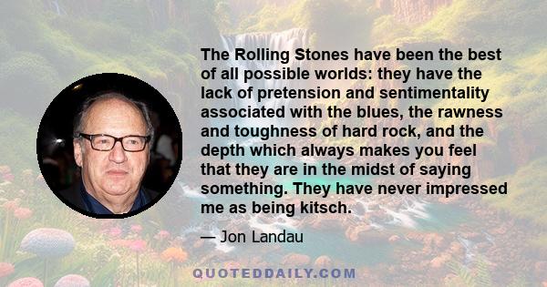 The Rolling Stones have been the best of all possible worlds: they have the lack of pretension and sentimentality associated with the blues, the rawness and toughness of hard rock, and the depth which always makes you