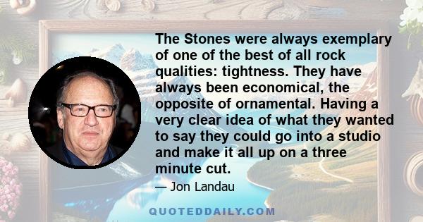 The Stones were always exemplary of one of the best of all rock qualities: tightness. They have always been economical, the opposite of ornamental. Having a very clear idea of what they wanted to say they could go into