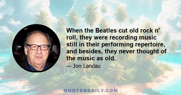 When the Beatles cut old rock n' roll, they were recording music still in their performing repertoire, and besides, they never thought of the music as old.