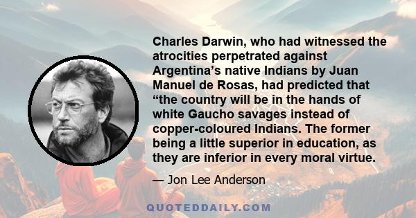 Charles Darwin, who had witnessed the atrocities perpetrated against Argentina’s native Indians by Juan Manuel de Rosas, had predicted that “the country will be in the hands of white Gaucho savages instead of