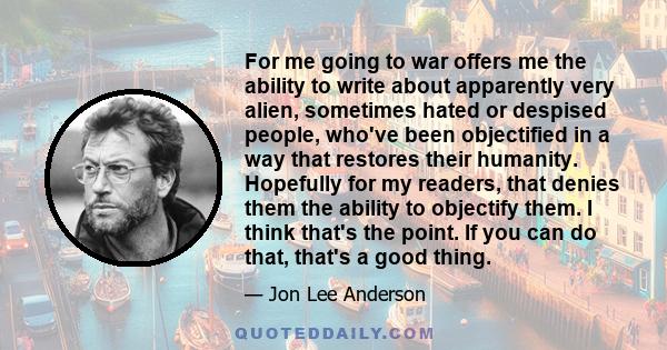 For me going to war offers me the ability to write about apparently very alien, sometimes hated or despised people, who've been objectified in a way that restores their humanity. Hopefully for my readers, that denies