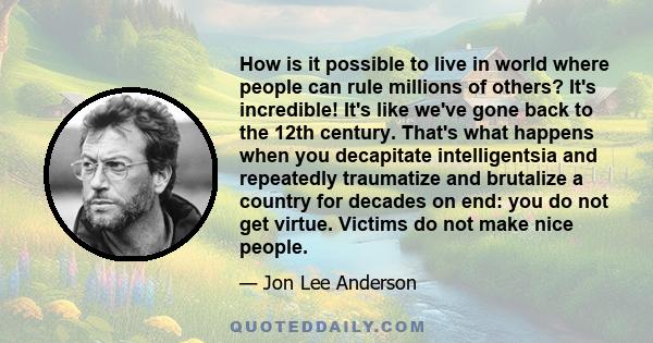 How is it possible to live in world where people can rule millions of others? It's incredible! It's like we've gone back to the 12th century. That's what happens when you decapitate intelligentsia and repeatedly