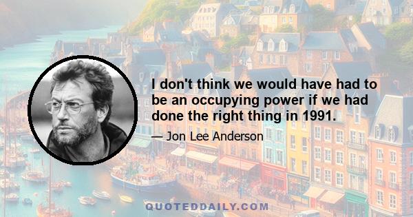 I don't think we would have had to be an occupying power if we had done the right thing in 1991.