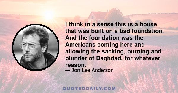 I think in a sense this is a house that was built on a bad foundation. And the foundation was the Americans coming here and allowing the sacking, burning and plunder of Baghdad, for whatever reason.