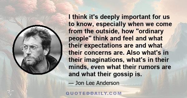 I think it's deeply important for us to know, especially when we come from the outside, how ordinary people think and feel and what their expectations are and what their concerns are. Also what's in their imaginations,