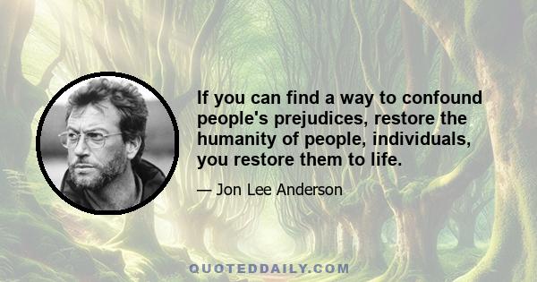 If you can find a way to confound people's prejudices, restore the humanity of people, individuals, you restore them to life.