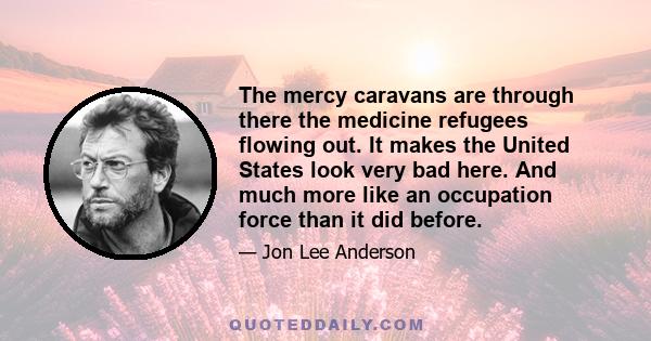 The mercy caravans are through there the medicine refugees flowing out. It makes the United States look very bad here. And much more like an occupation force than it did before.