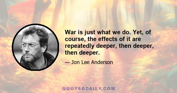 War is just what we do. Yet, of course, the effects of it are repeatedly deeper, then deeper, then deeper.