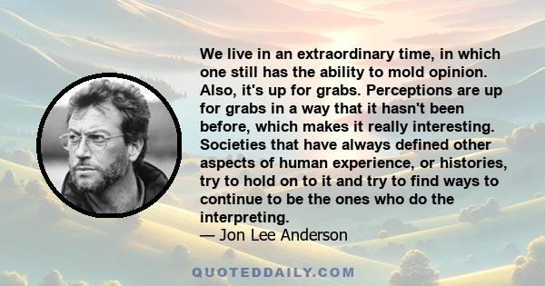 We live in an extraordinary time, in which one still has the ability to mold opinion. Also, it's up for grabs. Perceptions are up for grabs in a way that it hasn't been before, which makes it really interesting.