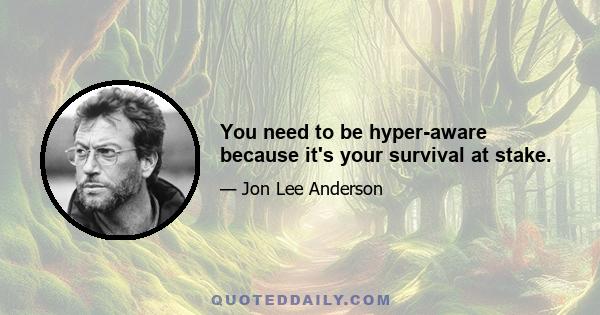 You need to be hyper-aware because it's your survival at stake.