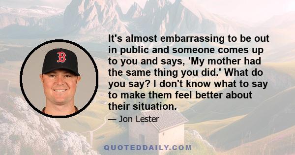 It's almost embarrassing to be out in public and someone comes up to you and says, 'My mother had the same thing you did.' What do you say? I don't know what to say to make them feel better about their situation.