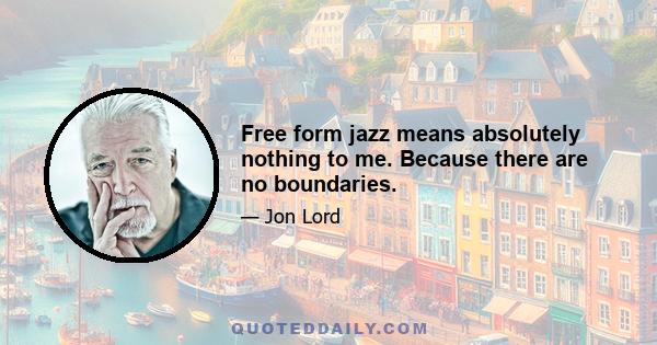 Free form jazz means absolutely nothing to me. Because there are no boundaries.