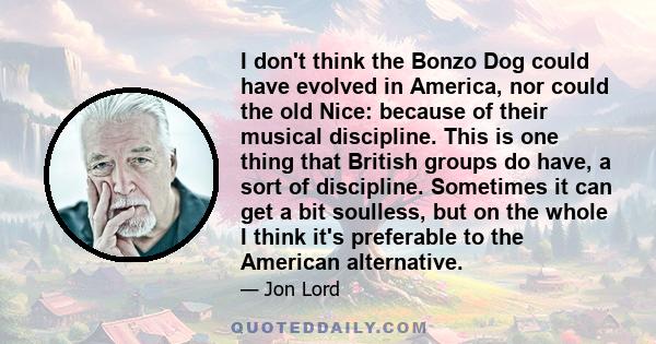 I don't think the Bonzo Dog could have evolved in America, nor could the old Nice: because of their musical discipline. This is one thing that British groups do have, a sort of discipline. Sometimes it can get a bit