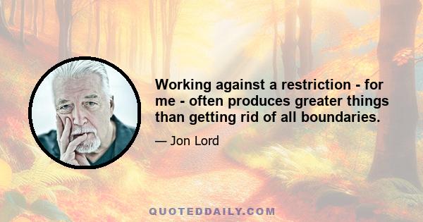 Working against a restriction - for me - often produces greater things than getting rid of all boundaries.