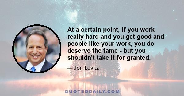 At a certain point, if you work really hard and you get good and people like your work, you do deserve the fame - but you shouldn't take it for granted.