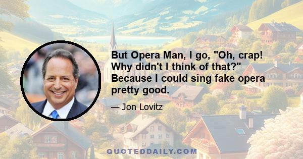 But Opera Man, I go, Oh, crap! Why didn't I think of that? Because I could sing fake opera pretty good.