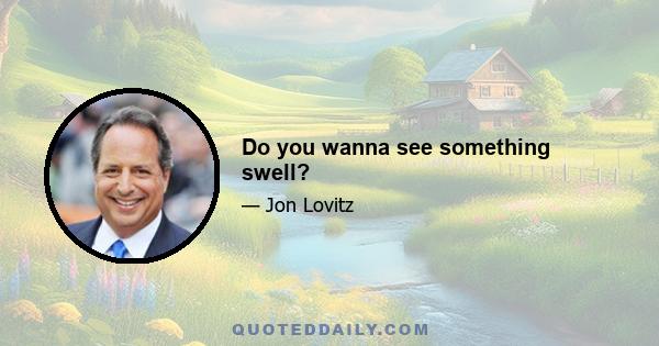 Do you wanna see something swell?