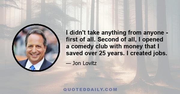 I didn't take anything from anyone - first of all. Second of all, I opened a comedy club with money that I saved over 25 years. I created jobs.