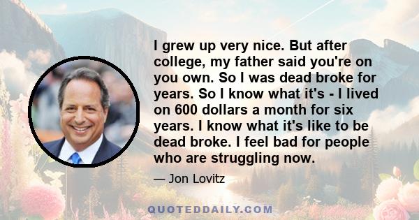 I grew up very nice. But after college, my father said you're on you own. So I was dead broke for years. So I know what it's - I lived on 600 dollars a month for six years. I know what it's like to be dead broke. I feel 