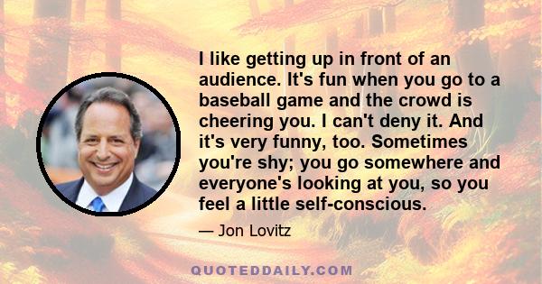 I like getting up in front of an audience. It's fun when you go to a baseball game and the crowd is cheering you. I can't deny it. And it's very funny, too. Sometimes you're shy; you go somewhere and everyone's looking