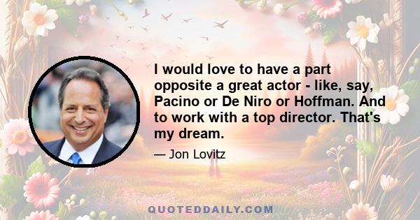 I would love to have a part opposite a great actor - like, say, Pacino or De Niro or Hoffman. And to work with a top director. That's my dream.