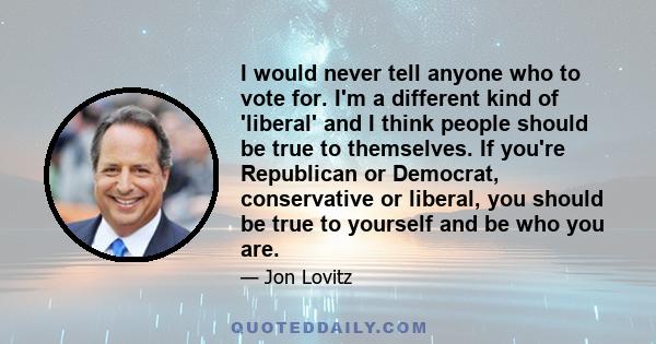 I would never tell anyone who to vote for. I'm a different kind of 'liberal' and I think people should be true to themselves. If you're Republican or Democrat, conservative or liberal, you should be true to yourself and 