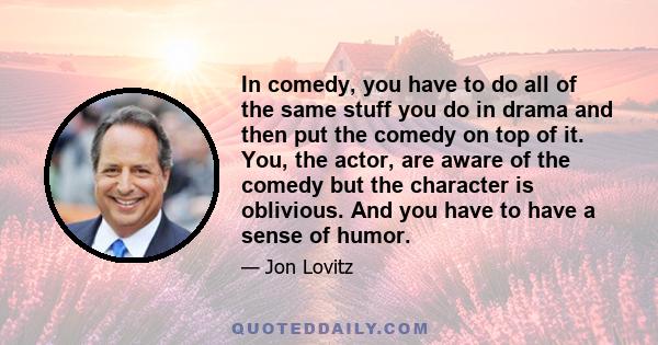 In comedy, you have to do all of the same stuff you do in drama and then put the comedy on top of it. You, the actor, are aware of the comedy but the character is oblivious. And you have to have a sense of humor.