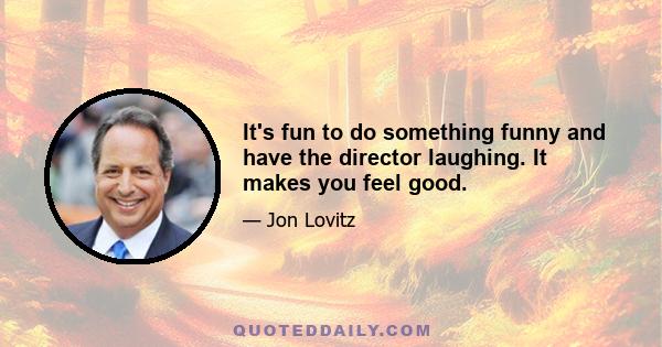 It's fun to do something funny and have the director laughing. It makes you feel good.