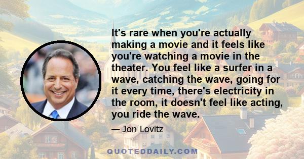 It's rare when you're actually making a movie and it feels like you're watching a movie in the theater. You feel like a surfer in a wave, catching the wave, going for it every time, there's electricity in the room, it