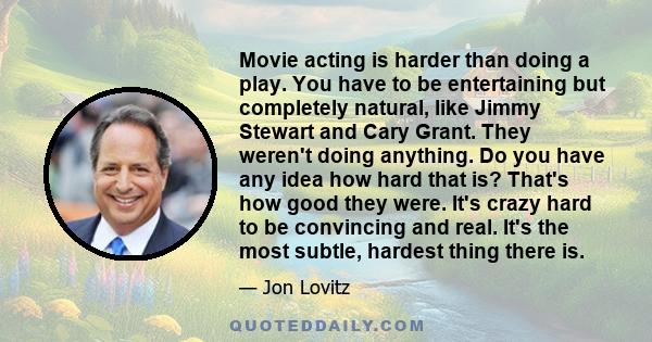 Movie acting is harder than doing a play. You have to be entertaining but completely natural, like Jimmy Stewart and Cary Grant. They weren't doing anything. Do you have any idea how hard that is? That's how good they